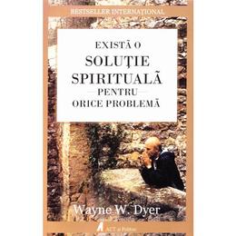 Exista o solutie spirituala pentru orice problema - wayne w. dyer, editura act si politon