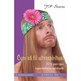 Cum sa fii ultraspiritual. 12 ½ pasi spre superioritatea spirituala - j.p. sears, editura mix