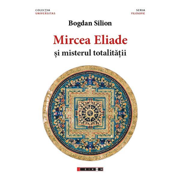 Mircea Eliade si misterul totalitatii - Bogdan Silion, editura Eikon