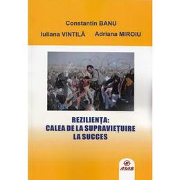 Rezilienta: calea de la supravietuire la succes - Constantin Banu, Iuliana Vintila, Adriana Miroiu, editura Asab
