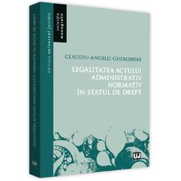 Legalitatea actului administrativ normativ in statul de drept - claudiu-angelo gherghina, editura Universul Juridic