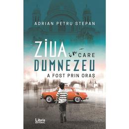 Ziua in care Dumnezeu a fost prin oras - Adrian Petru Stepan, editura Libris Editorial