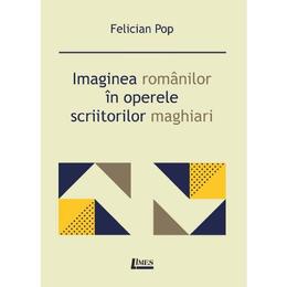 Imaginea romanilor in operele scriitorilor maghiari - Felician Pop, editura Limes