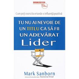 Tu nu ai nevoie de un titlu ca sa fii un adevarat lider - Mark Sanborn, editura Business Tech