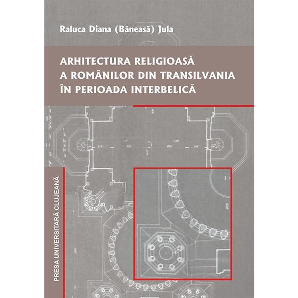 Arhitectura religioasa a romanilor din transilvania in perioada interbelica - raluca diana baneasa jula, editura presa universitara clujeana