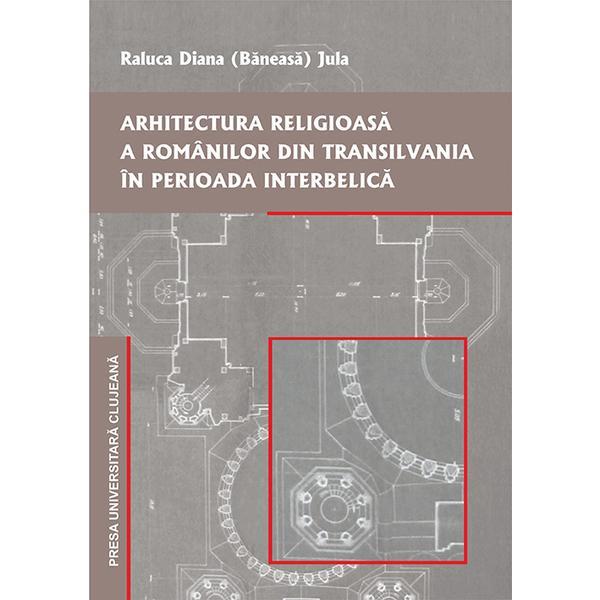 Arhitectura religioasa a romanilor din Transilvania in perioada interbelica - Raluca Diana Baneasa Jula, editura Presa Universitara Clujeana