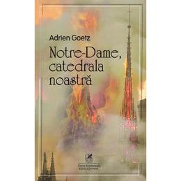 Notre-Dame, catedrala noastra - Adrien Goetz, editura Cartea Romaneasca