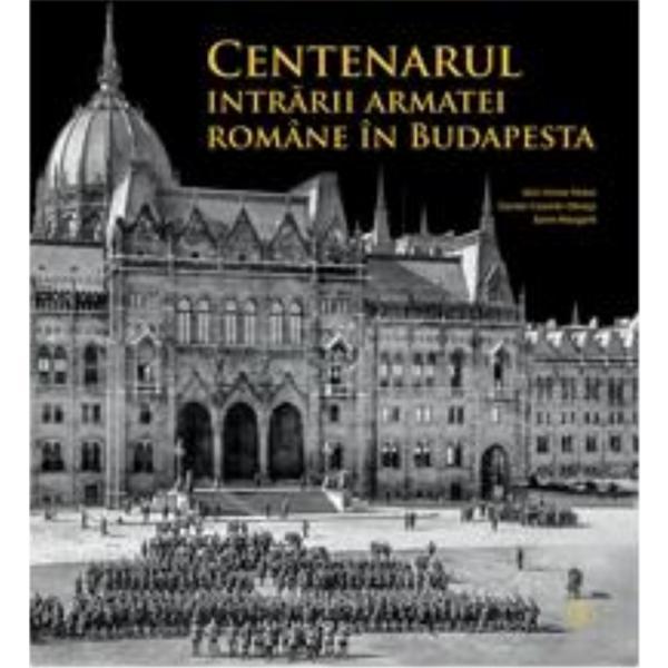 Centenarul intrarii armatei romane in Budapesta - Alin-Victor Matei, Daniel-Cosmin Obreja, Sorin Margarit, editura Monitorul Oficial