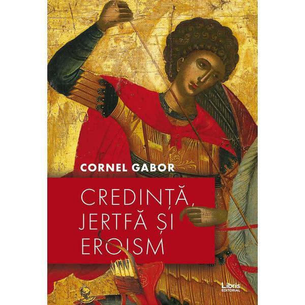 Credinta, jertfa si eroism - Cornel Gabor, editura Libris Editorial