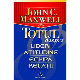 Totul Despre Lideri, Atitudine, Echipa, Relatii - John C. Maxwell, editura Amaltea
