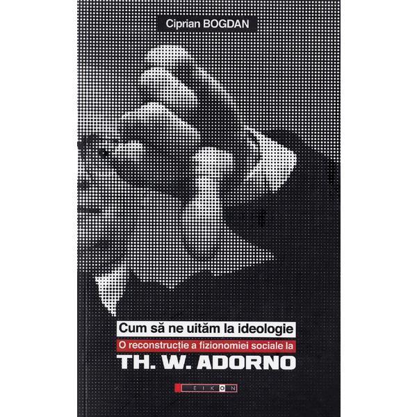 Cum sa ne uitam la ideologie. Th. W. Adorno - Ciprian Bogdan, editura Eikon