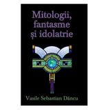 Mitologii, fantasme si Idolatrie - Vasile Sebastian Dancu, editura Rao