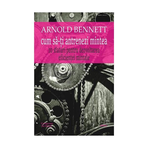 Cum sa-ti antrenezi mintea - arnold bennett, editura cartex