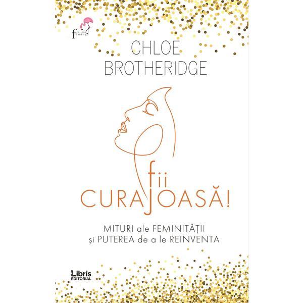 Fii curajoasa! Mituri ale feminitatii si puterea de a le reinventa - Chloe Brotheridge, editura Libris Editorial