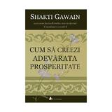 Cum Sa Creeze Adevarata Prosperitate - Shakti Gawain, editura Act Si Politon