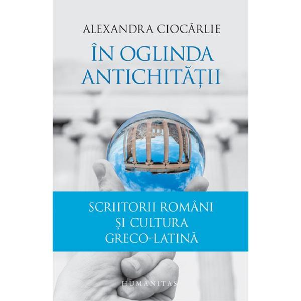 In oglinda Antichitatii. Scriitorii romani si cultura greco-latina - Alexandra Ciocarlie, editura Humanitas