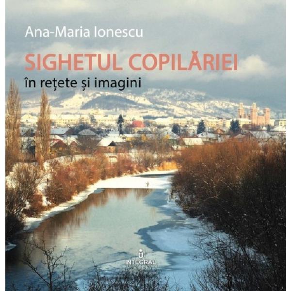 Sighetul copilariei in retete si imagini - Ana-Maria Ionescu, editura Integral