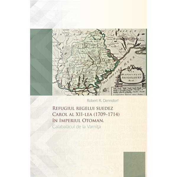 Refugiul regelui suedez Carol al XII-lea (1709-1714) in Imperiul Otoman. Calabalacul de la Varnita - Robert R. Denndorf, editura Lexon Prim