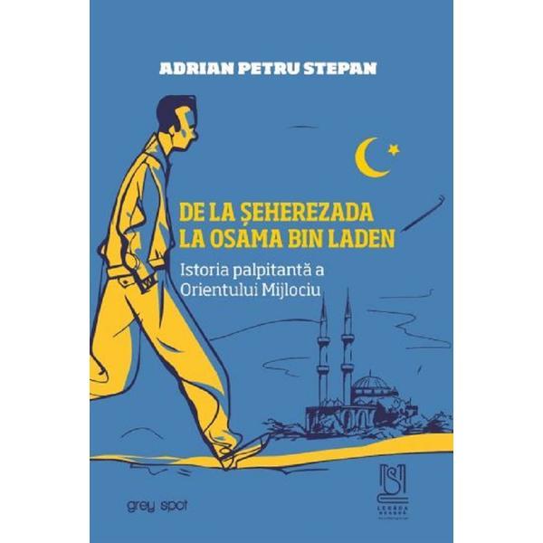 De la Seherezada la Osama Bin Laden. Istoria palpitanta a Orientului Mijlociu - Adrian Petru Stepan, editura Lebada Neagra