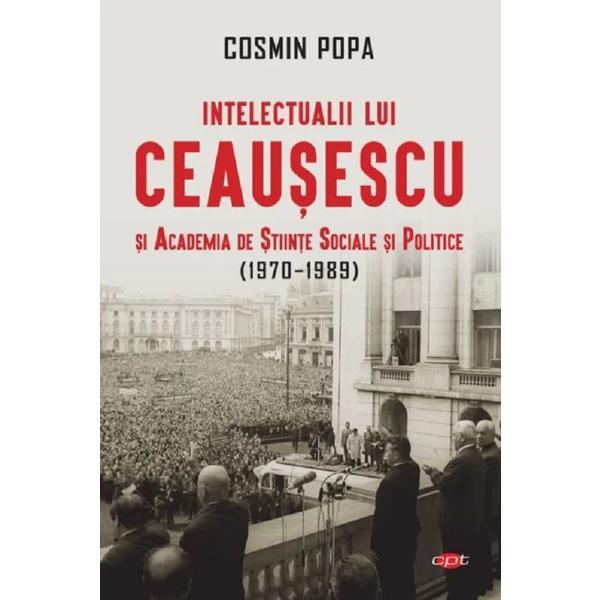 Intelectualii lui Ceausescu si academia de stiinte sociale si politice (1970-1989) - cosmin popa