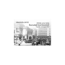 Ranile unui oras. bucuresti bombardat 4 aprilie-26 august 1944 - alexandru arma, editura vremea