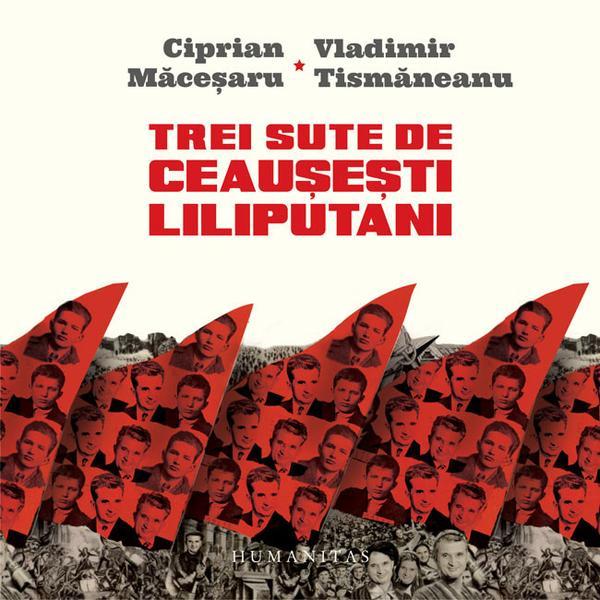 Trei sute de ceausesti liliputani - Ciprian Macesaru, Vladimir Tismaneanu, editura Humanitas