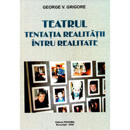 Teatrul, tentatia realitatii intru realitate - george v. grigore, editura proxima