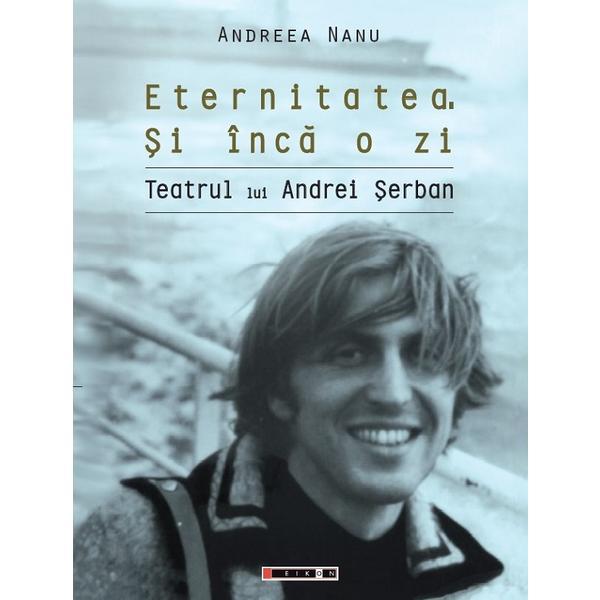 Eternitatea. Si inca o zi. Teatrul lui Andrei Serban - Andreea Nanu, editura Eikon