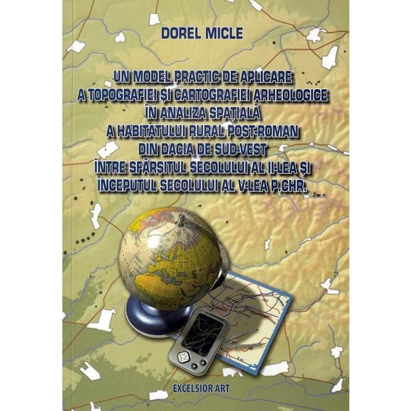 Un model practic de aplicare a topografiei si cartografiei arheologice in analiza spatiala a habitatului rural post-roman din Dacia de Sud-Vest intre sfarsitul sec.II si inceputul sec.V p.Chr. - Dorel Micle, editura Excelsior Art