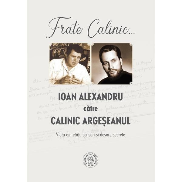 Frate Calinic... Ioan Alexandru catre Calinic Argeseanul. Viata din carti, scrisori si dosare secrete - Ioan Alexandru, Calinic Argeseanul, editura Scoala Ardeleana