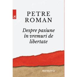 Despre pasiune in vreme de libertate - Petre Roman, editura Cartea Romaneasca