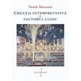Creatia interpretativa si factorul ludic - Vasile Macovei, editura Grafoart