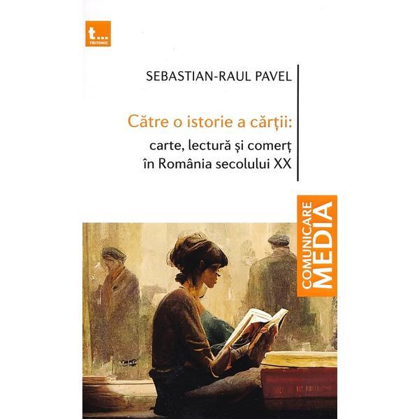 Catre o istorie a cartii: carte, lectura si comert in Romania secolului XX - Sebastian-Raul Pavel, editura Tritonic