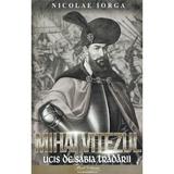 Mihai Viteazul. Ucis de sabia tradarii - Nicolae Iorga, editura Paul Editions