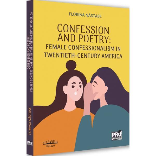 Confession And Poetry. Female Confessionalism In Twentieth-century America - Florina Nastase, Editura Pro Universitaria