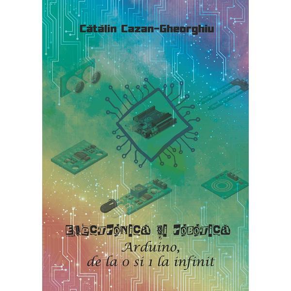 Electronica si robotica. Arduino, de la 0 si 1 la infinit - Catalin Cazan-Gheorghiu, Editura Creator