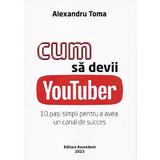 Cum sa devii Youtuber. 10 pasi simpli pentru a avea un canal de succes - Alexandru Toma, editura Ascendent