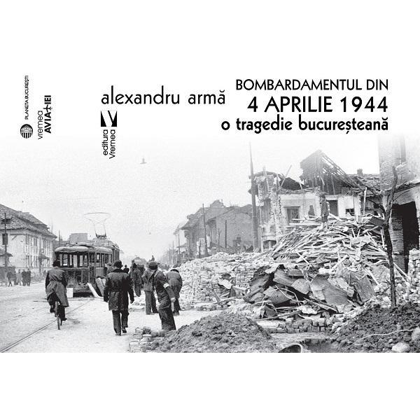 Bombardamentul din 4 aprilie 1944. O tragedie bucuresteana - Alexandru Arma, editura Vremea