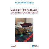 Valeriu Papahagi, in centrifuga istoriei - Alexandru Gica, editura Vremea