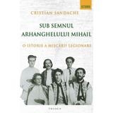 Sub Semnul Arhanghelului Mihail. O Istorie A Miscarii Legionare - Cristian Sandache