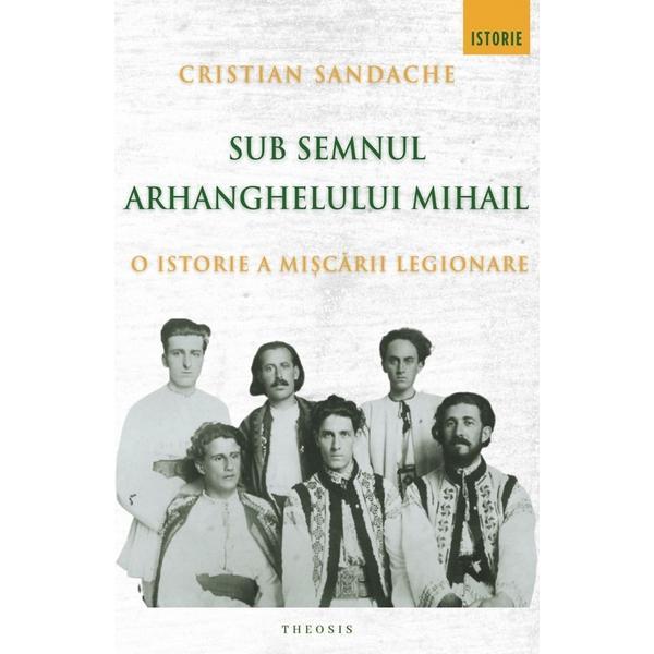 Sub Semnul Arhanghelului Mihail. O Istorie A Miscarii Legionare - Cristian Sandache