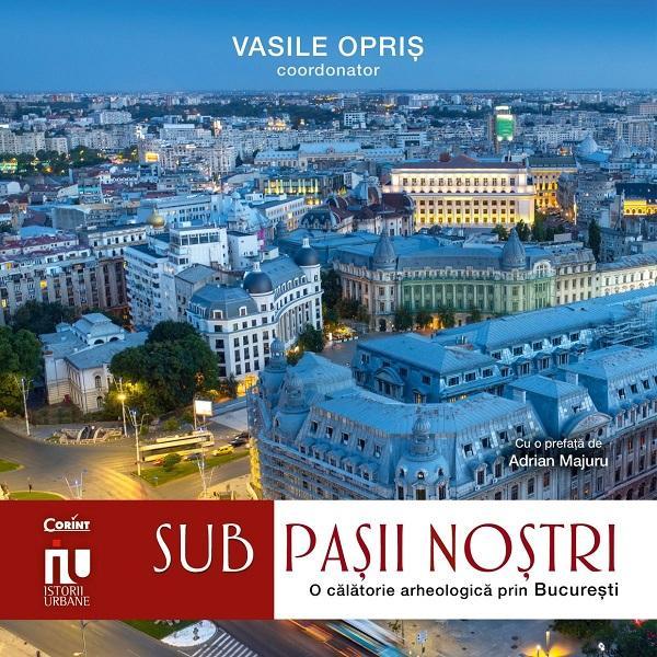 Sub pasii nostri. O calatorie arheologica prin Bucuresti - Vasile Opris, editura Corint