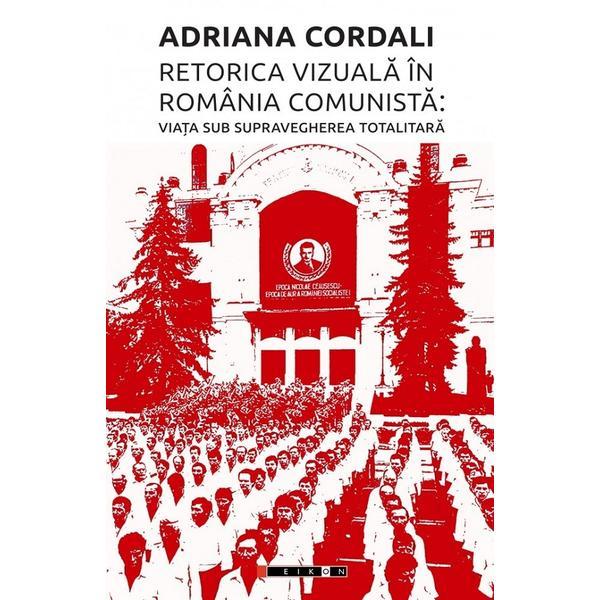 Retorica vizuala in Romania comunista: Viata sub supravegherea totalitara - Adriana Cordali, editura Eikon