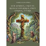 Sub semnul crucii: Redescoperirea unui simbol etern - Isabela Elena Spirea, editura Agaton