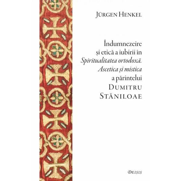 Indumnezeire si etica in Spiritualitatea ortodoxa. Ascetica si mistica a parintelui Dumitru Staniloae - Jurgen Henkel, editura Deisis